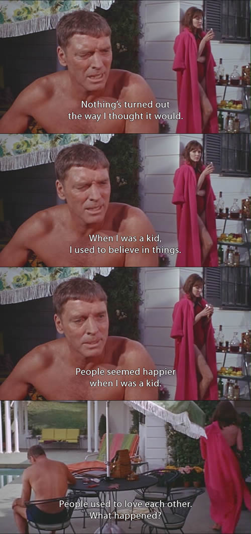 Screen capture from the movie "The Swimmer" (1968). Burt Lancaster: - Nothing's turned out the way I thought it would. - When I was a kid, I used to believe in things. - People seemed happier when I was a kid. - People used to love each other. What happened?
